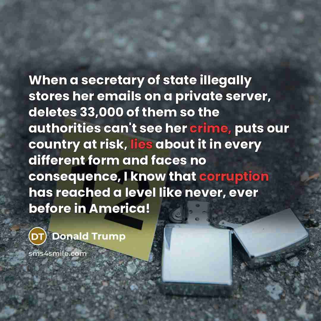 “When a secretary of state illegally stores her emails on a private server, deletes 33,000 of them so the authorities can't see her crime, puts our country at risk, lies about it in every different form and faces no consequence, I know that corruption has reached a level like never, ever before in…” quote by Donald Trump