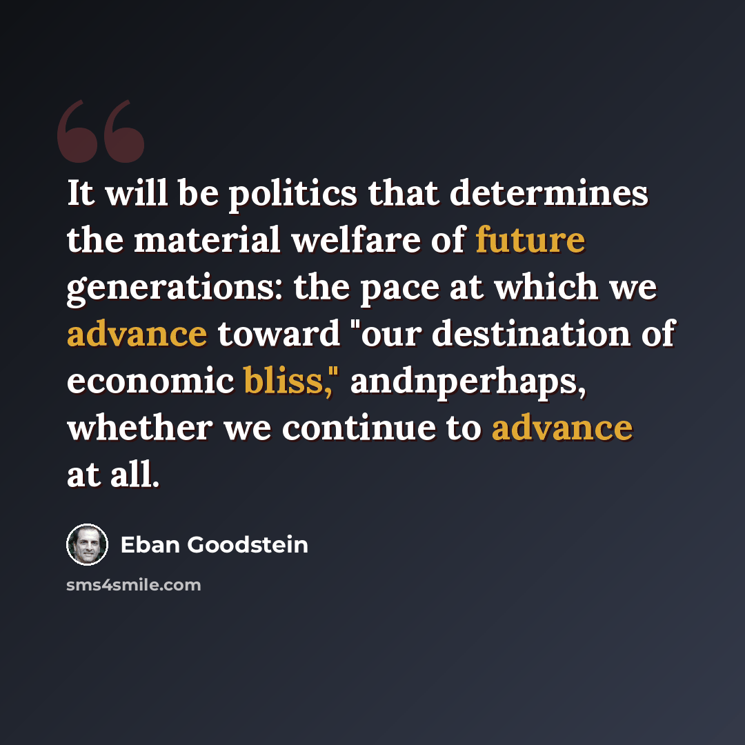 “It will be politics that determines the material welfare of future generations: the pace at which we advance toward "our destination of economic bliss," andnperhaps, whether we continue to advance at all.” quote by Eban Goodstein