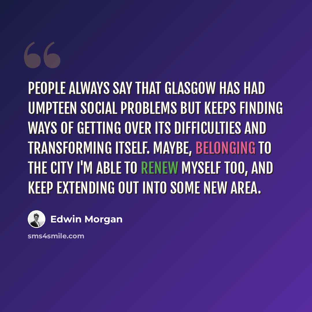 “People always say that Glasgow has had umpteen social problems but keeps finding ways of getting over its difficulties and transforming itself. Maybe, belonging to the city I'm able to renew myself too, and keep extending out into some new area.” quote by Edwin Morgan