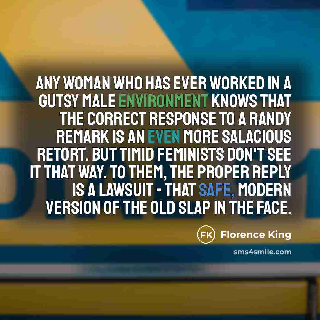 “Any woman who has ever worked in a gutsy male environment knows that the correct response to a randy remark is an even more salacious retort. But timid feminists don't see it that way. To them, the proper reply is a lawsuit - that safe, modern version of the old slap in the face.” quote by Florence King