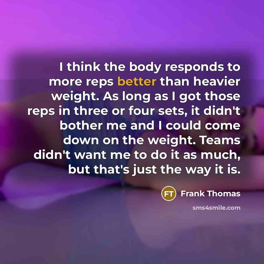 “I think the body responds to more reps better than heavier weight. As long as I got those reps in three or four sets, it didn't bother me and I could come down on the weight. Teams didn't want me to do it as much, but that's just the way it is.” quote by Frank Thomas