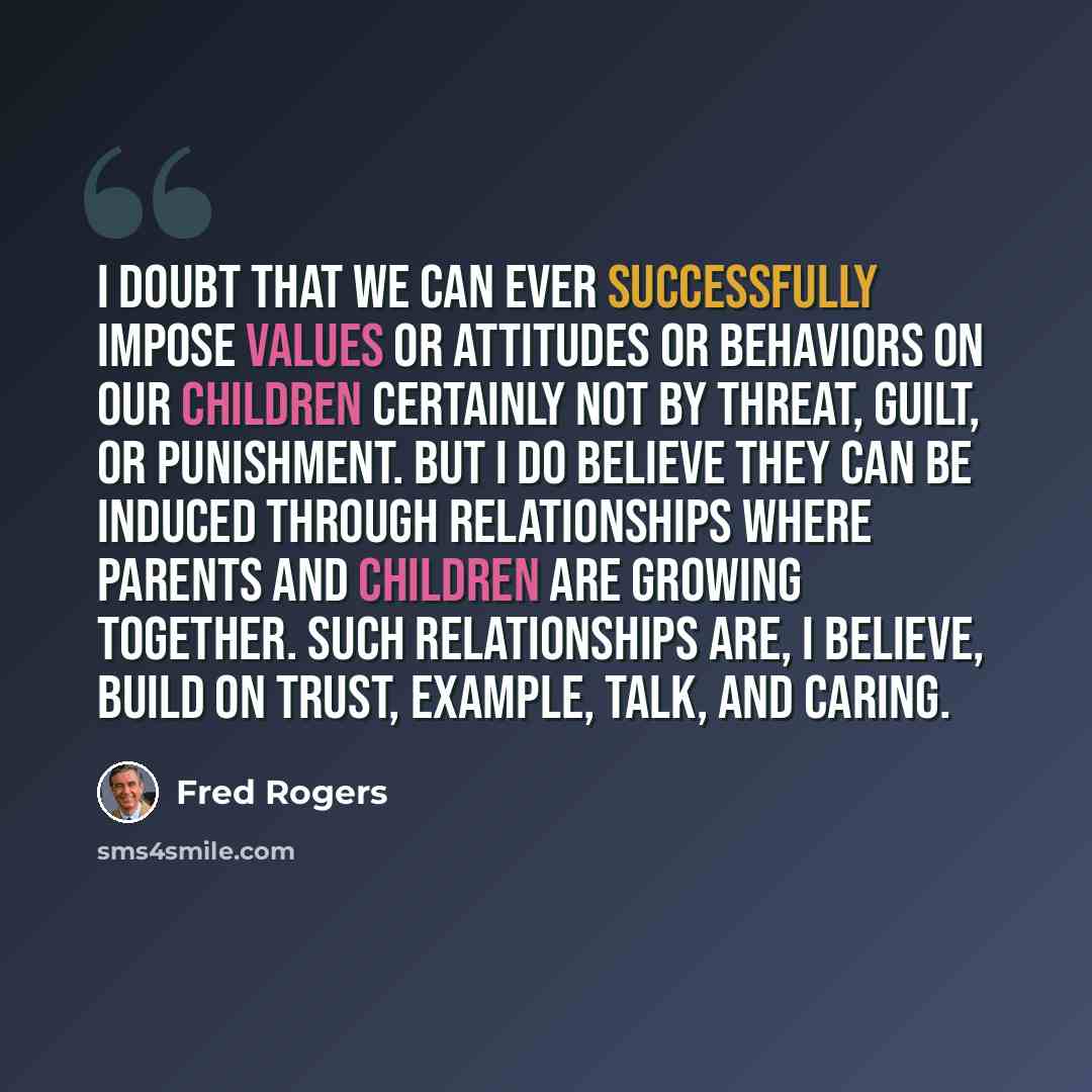“I doubt that we can ever successfully impose values or attitudes or behaviors on our children certainly not by threat, guilt, or punishment. But I do believe they can be induced through relationships where parents and children are growing together. Such relationships are, I believe, build on…” quote by Fred Rogers