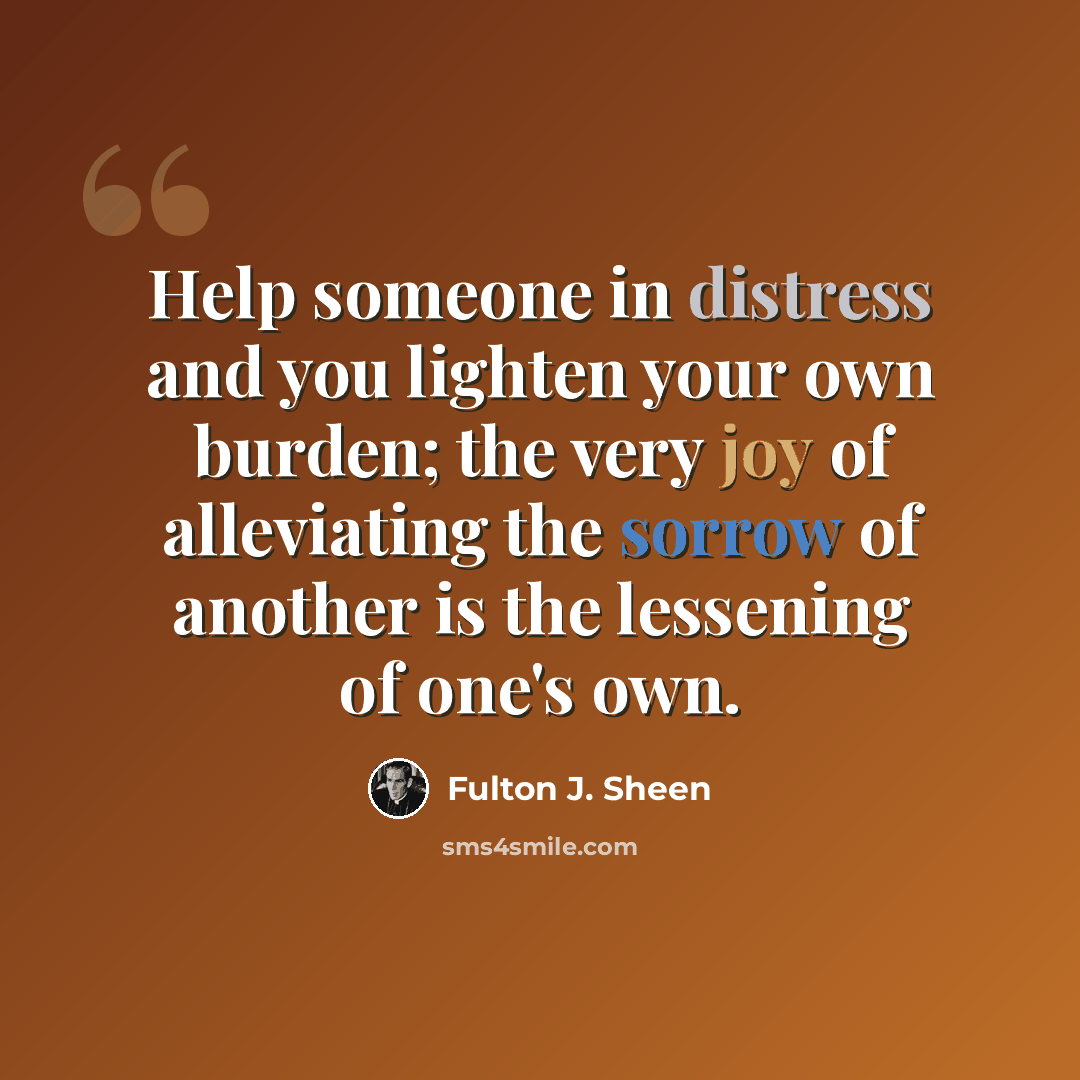 “Help someone in distress and you lighten your own burden; the very joy of alleviating the sorrow of another is the lessening of one's own.” quote by Fulton J. Sheen