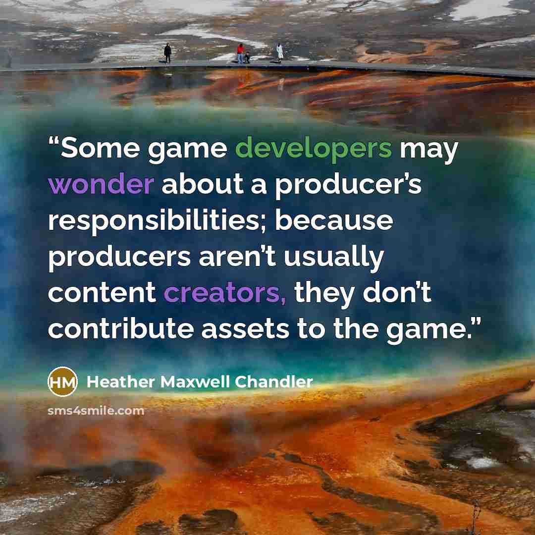 “Some game developers may wonder about a producer’s responsibilities; because producers aren’t usually content creators, they don’t contribute assets to the game.” quote by Heather Maxwell Chandler
