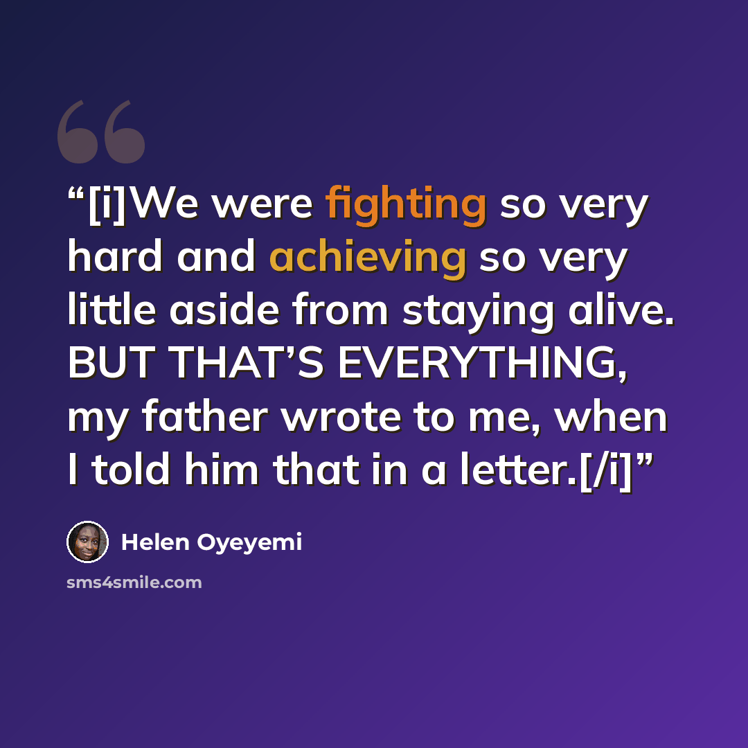 “[i]We were fighting so very hard and achieving so very little aside from staying alive. BUT THAT’S EVERYTHING, my father wrote to me, when I told him that in a letter.[/i]” quote by Helen Oyeyemi