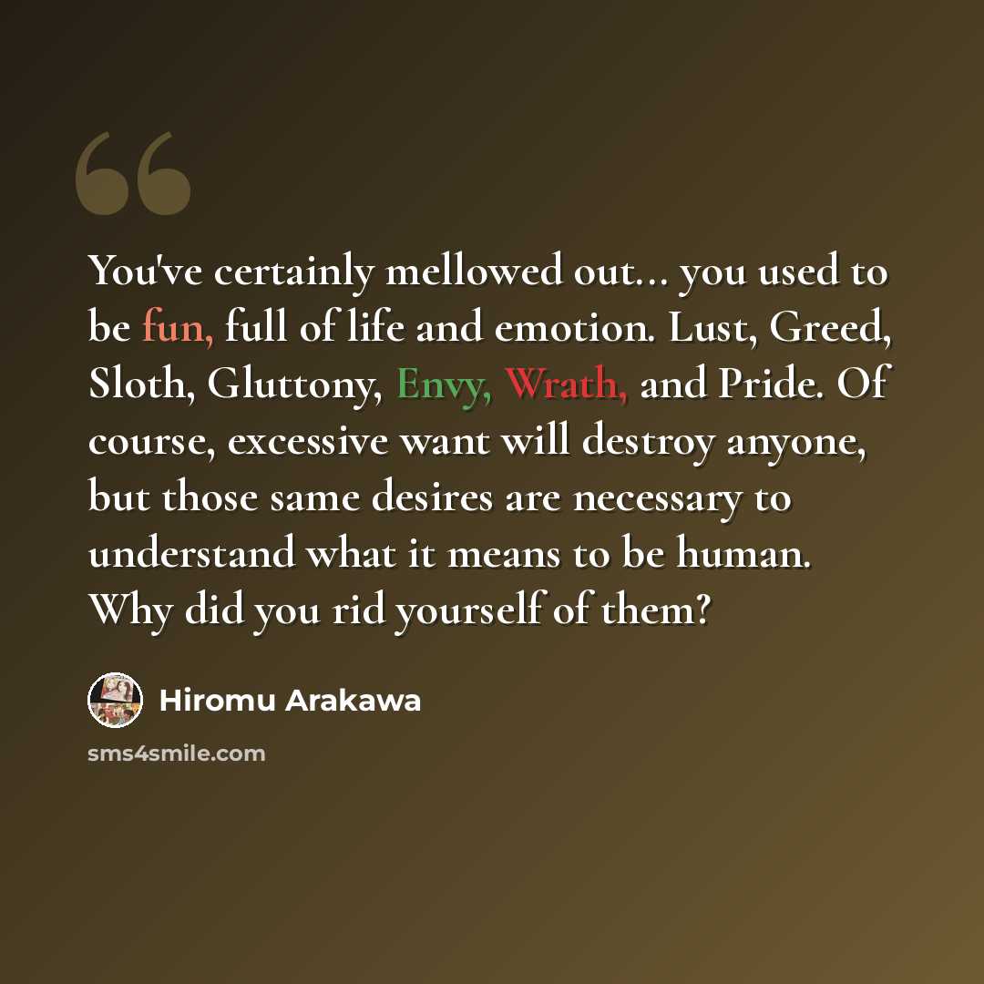 “You've certainly mellowed out... you used to be fun, full of life and emotion. Lust, Greed, Sloth, Gluttony, Envy, Wrath, and Pride. Of course, excessive want will destroy anyone, but those same desires are necessary to understand what it means to be human. Why did you rid yourself of them?” quote by Hiromu Arakawa