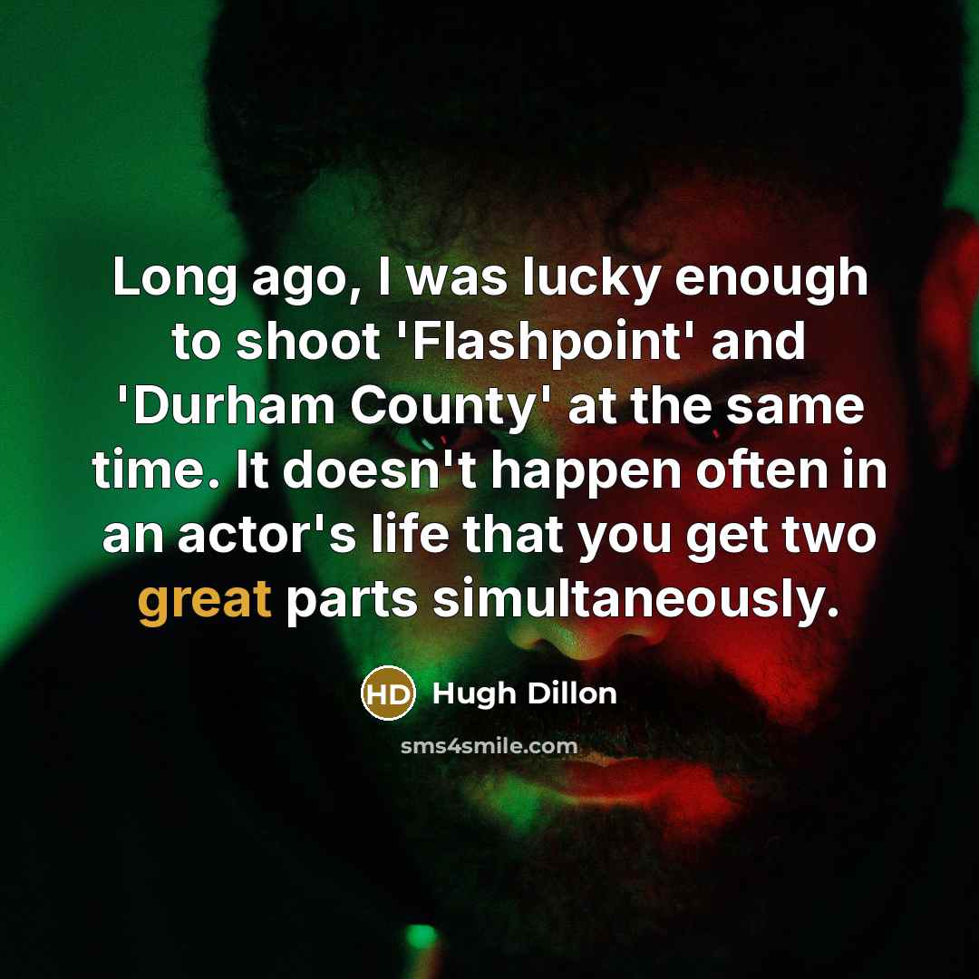 “Long ago, I was lucky enough to shoot 'Flashpoint' and 'Durham County' at the same time. It doesn't happen often in an actor's life that you get two great parts simultaneously.” quote by Hugh Dillon