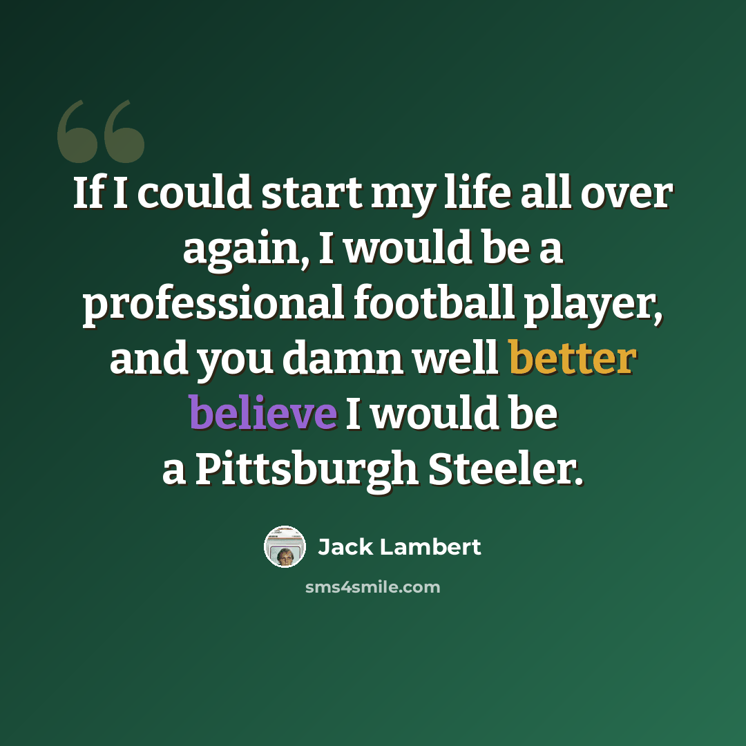 “If I could start my life all over again, I would be a professional football player, and you damn well better believe I would be a Pittsburgh Steeler.” quote by Jack Lambert