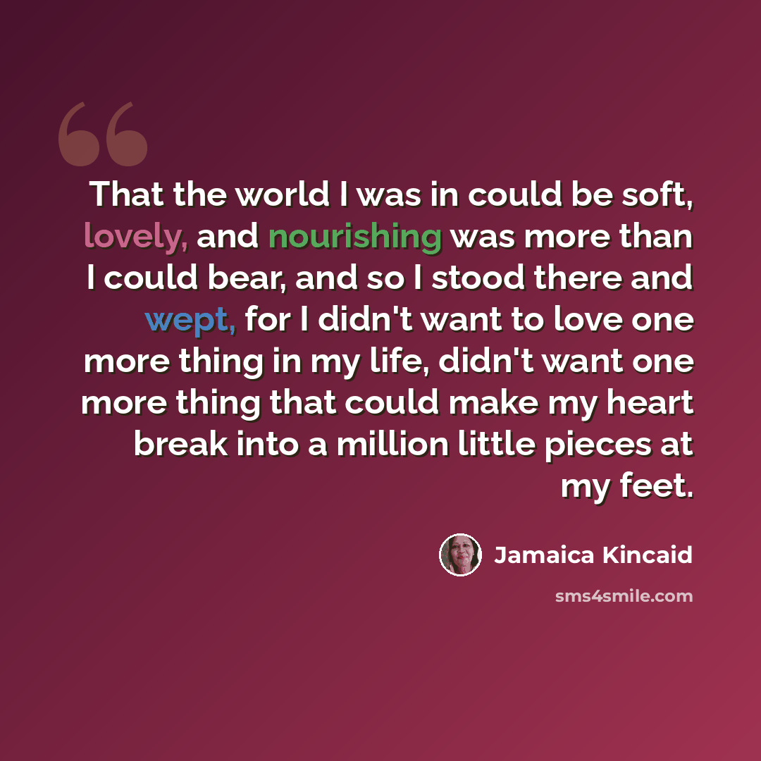 “That the world I was in could be soft, lovely, and nourishing was more than I could bear, and so I stood there and wept, for I didn't want to love one more thing in my life, didn't want one more thing that could make my heart break into a million little pieces at my feet.” quote by Jamaica Kincaid
