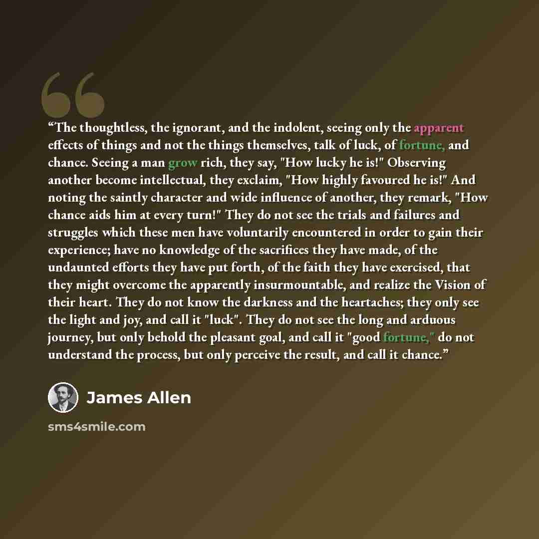 “The thoughtless, the ignorant, and the indolent, seeing only the apparent effects of things and not the things themselves, talk of luck, of fortune, and chance. Seeing a man grow rich, they say, "How lucky he is!" Observing another become intellectual, they exclaim, "How highly favoured he is!"…” quote by James Allen