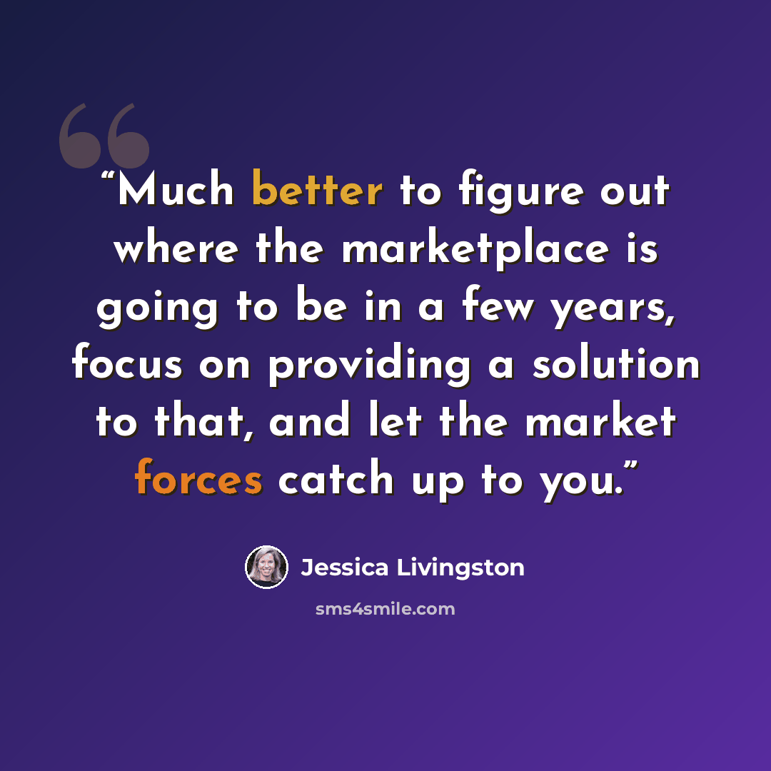 “Much better to figure out where the marketplace is going to be in a few years, focus on providing a solution to that, and let the market forces catch up to you.” quote by Jessica Livingston