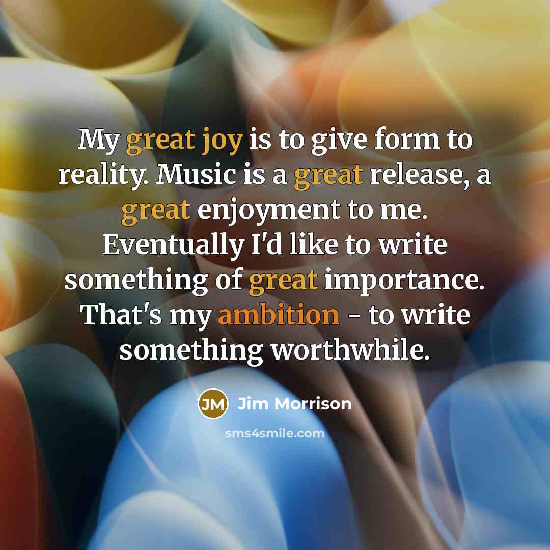 “My great joy is to give form to reality. Music is a great release, a great enjoyment to me. Eventually I'd like to write something of great importance. That's my ambition - to write something worthwhile.” quote by Jim Morrison