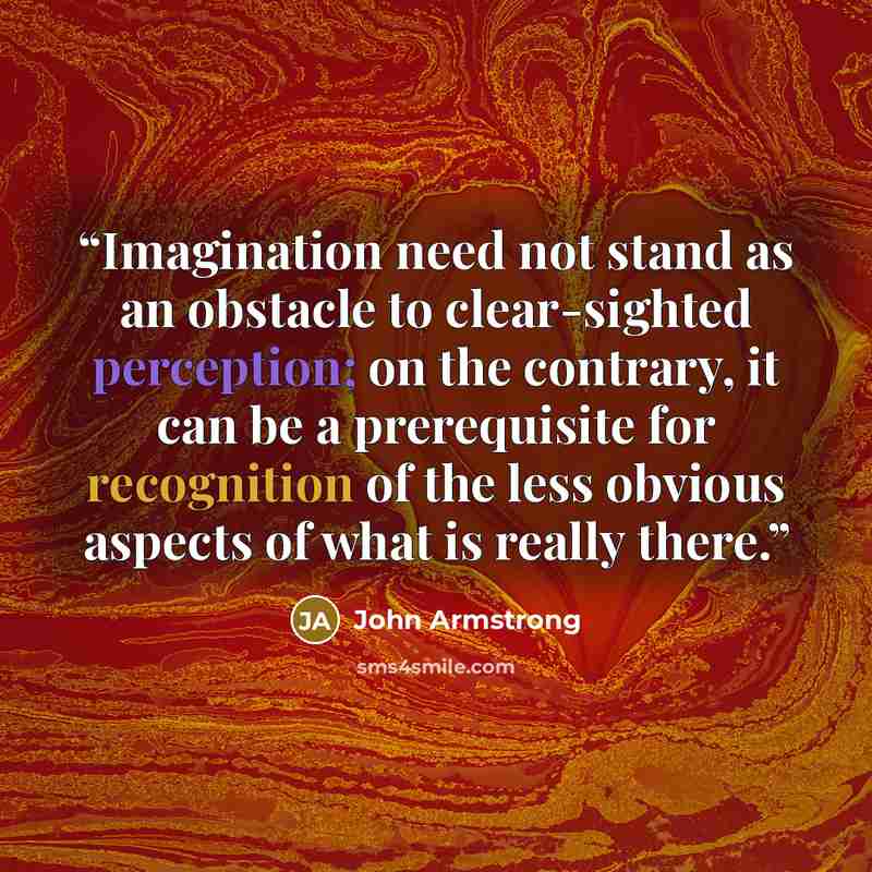 “Imagination need not stand as an obstacle to clear-sighted perception; on the contrary, it can be a prerequisite for recognition of the less obvious aspects of what is really there.” quote by John Armstrong