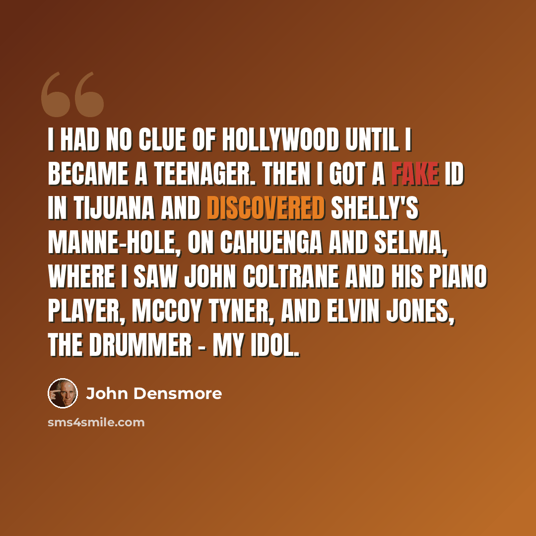 “I had no clue of Hollywood until I became a teenager. Then I got a fake ID in Tijuana and discovered Shelly's Manne-Hole, on Cahuenga and Selma, where I saw John Coltrane and his piano player, McCoy Tyner, and Elvin Jones, the drummer - my idol.” quote by John Densmore