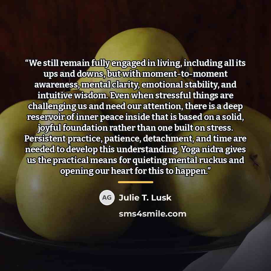 “We still remain fully engaged in living, including all its ups and downs, but with moment-to-moment awareness, mental clarity, emotional stability, and intuitive wisdom. Even when stressful things are challenging us and need our attention, there is a deep reservoir of inner peace inside that is…” quote by Julie T. Lusk