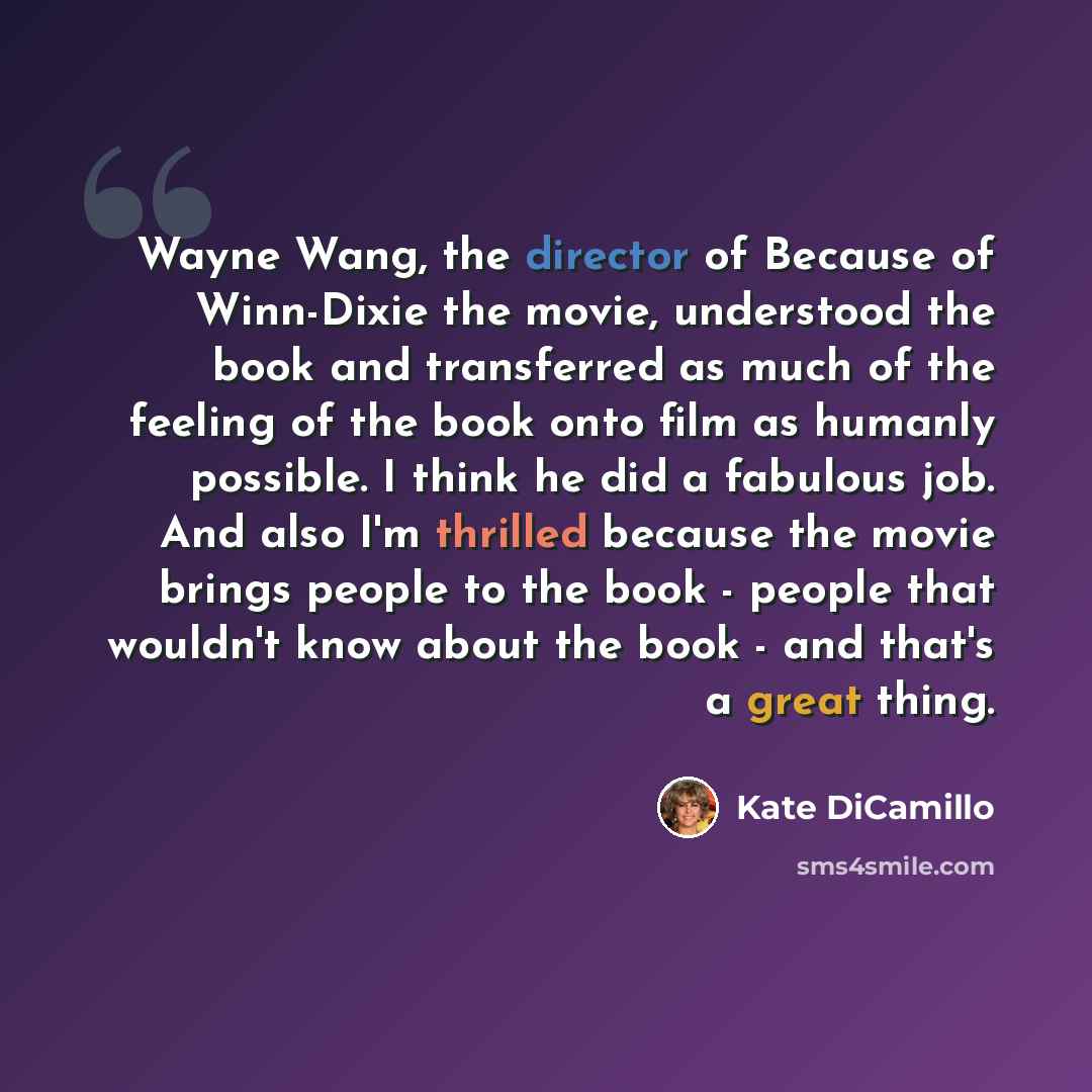 “Wayne Wang, the director of Because of Winn-Dixie the movie, understood the book and transferred as much of the feeling of the book onto film as humanly possible. I think he did a fabulous job. And also I'm thrilled because the movie brings people to the book - people that wouldn't know about the…” quote by Kate DiCamillo
