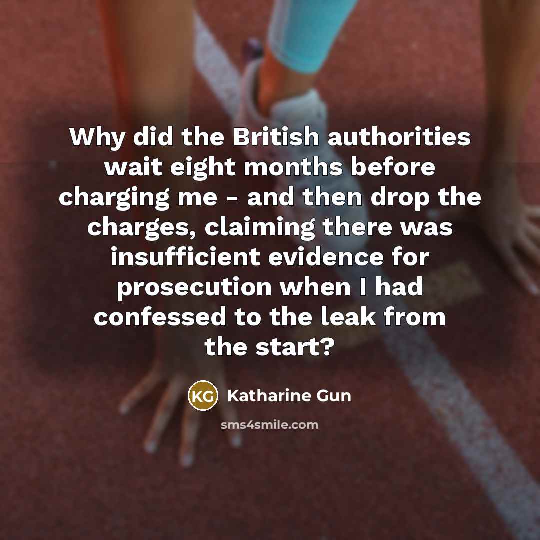 “Why did the British authorities wait eight months before charging me - and then drop the charges, claiming there was insufficient evidence for prosecution when I had confessed to the leak from the start?” quote by Katharine Gun