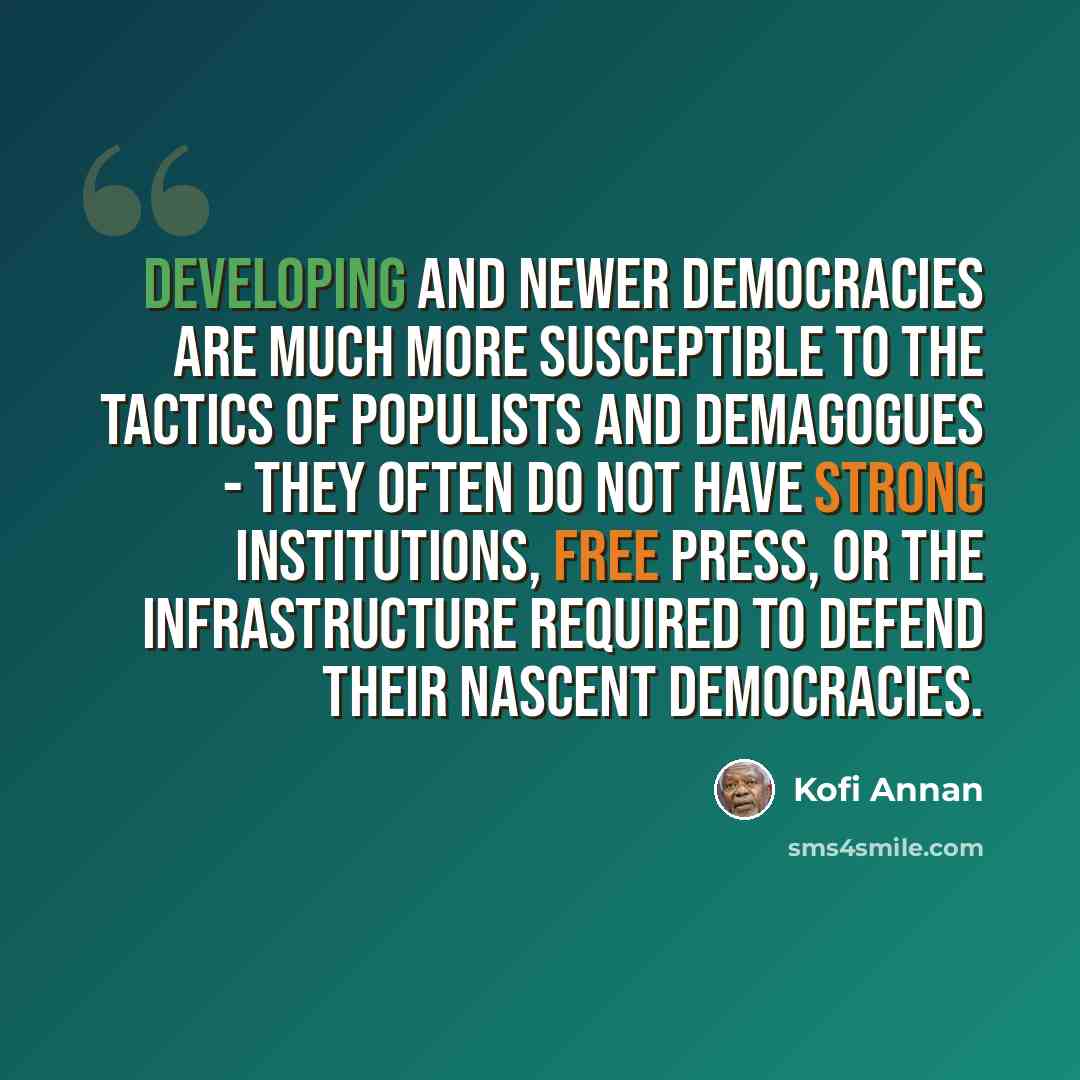 “Developing and newer democracies are much more susceptible to the tactics of populists and demagogues - they often do not have strong institutions, free press, or the infrastructure required to defend their nascent democracies.” quote by Kofi Annan