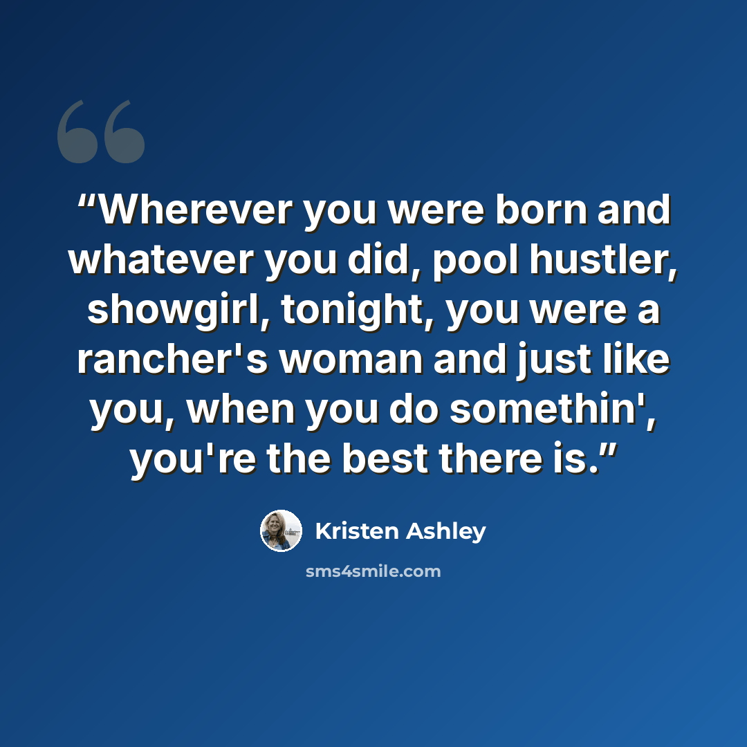 “Wherever you were born and whatever you did, pool hustler, showgirl, tonight, you were a rancher's woman and just like you, when you do somethin', you're the best there is.” quote by Kristen Ashley