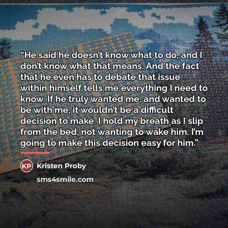 “He said he doesn’t know what to do, and I don’t know what that means. And the fact that he even has to debate that issue within himself tells me everything I need to know. If he truly wanted me, and wanted to be with me, it wouldn’t be a difficult decision to make. I hold my breath as I slip from…” quote by Kristen Proby