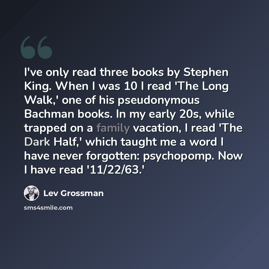 “I've only read three books by Stephen King. When I was 10 I read 'The Long Walk,' one of his pseudonymous Bachman books. In my early 20s, while trapped on a family vacation, I read 'The Dark Half,' which taught me a word I have never forgotten: psychopomp. Now I have read '11/22/63.'” quote by Lev Grossman