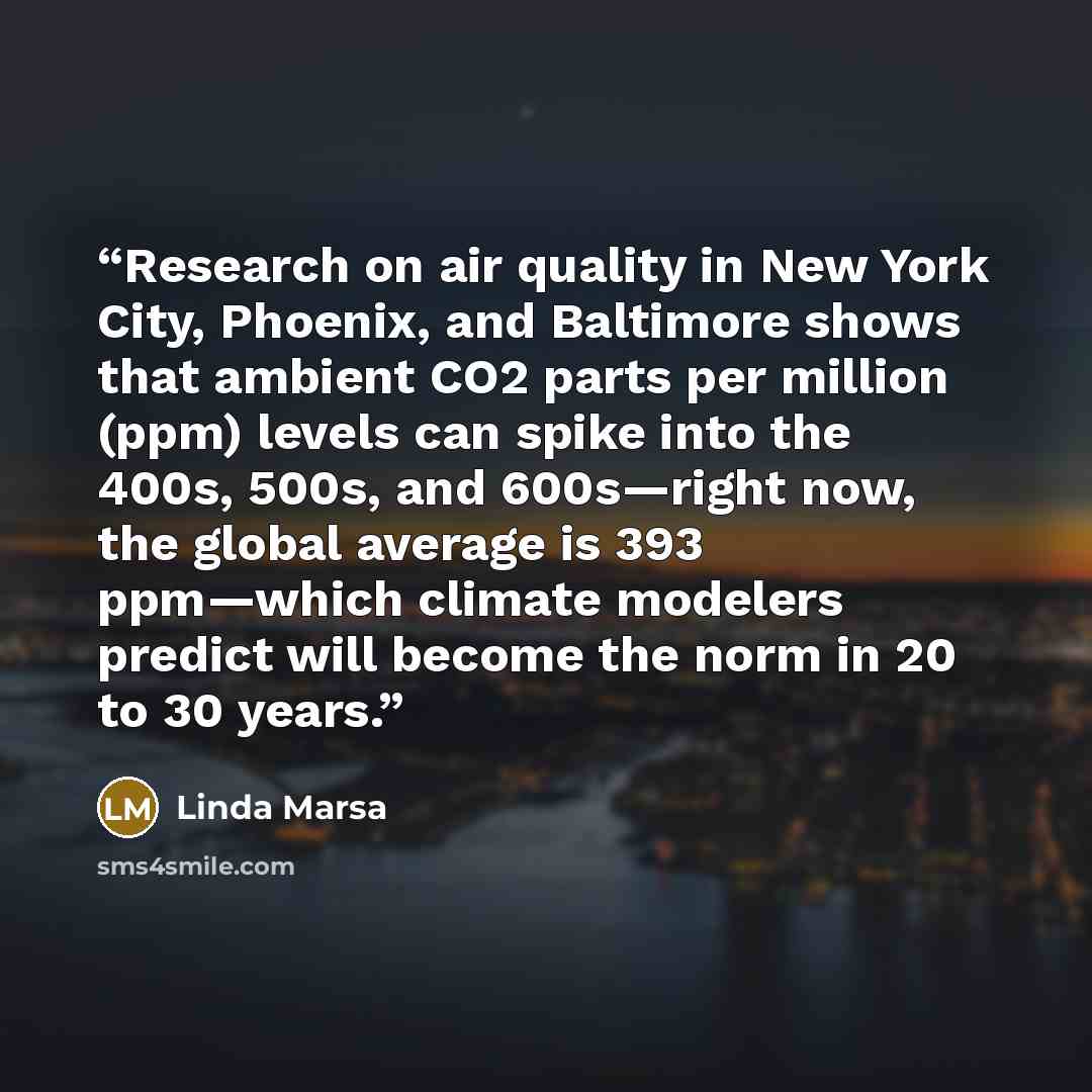 “Research on air quality in New York City, Phoenix, and Baltimore shows that ambient CO2 parts per million (ppm) levels can spike into the 400s, 500s, and 600s—right now, the global average is 393 ppm—which climate modelers predict will become the norm in 20 to 30 years.” quote by Linda Marsa