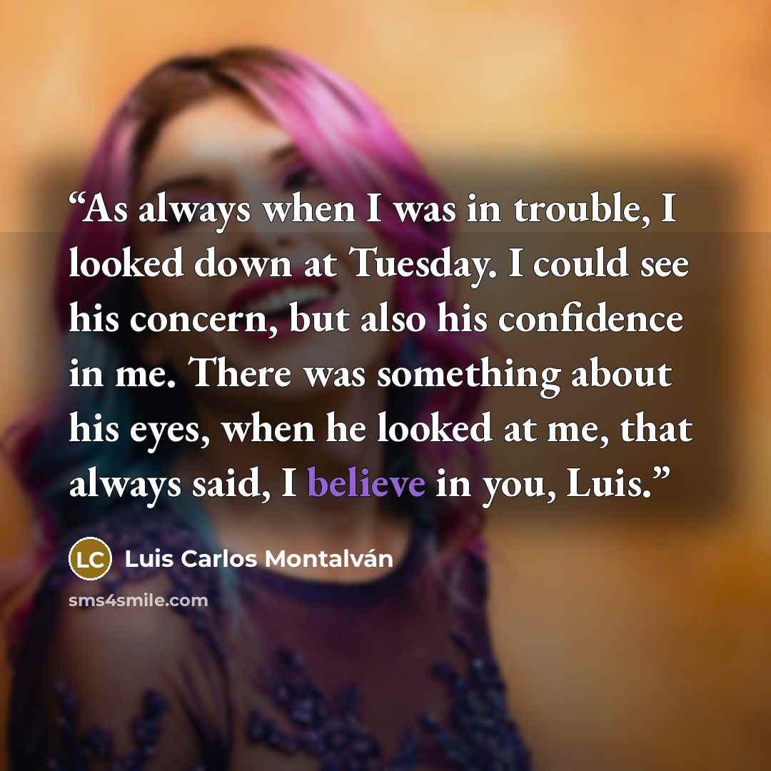 “As always when I was in trouble, I looked down at Tuesday. I could see his concern, but also his confidence in me. There was something about his eyes, when he looked at me, that always said, I believe in you, Luis.” quote by Luis Carlos Montalván