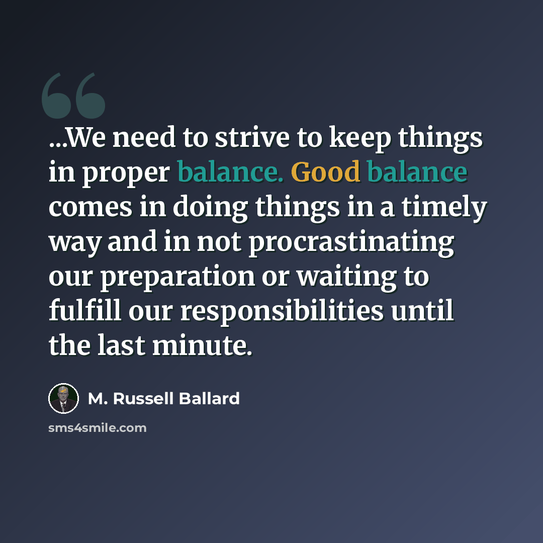 “...We need to strive to keep things in proper balance. Good balance comes in doing things in a timely way and in not procrastinating our preparation or waiting to fulfill our responsibilities until the last minute.” quote by M. Russell Ballard