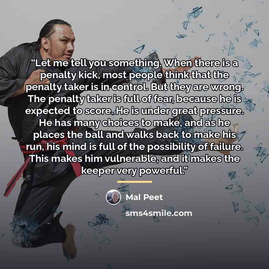 “Let me tell you something. When there is a penalty kick, most people think that the penalty taker is in control. But they are wrong. The penalty taker is full of fear, because he is expected to score. He is under great pressure. He has many choices to make, and as he places the ball and walks back…” quote by Mal Peet