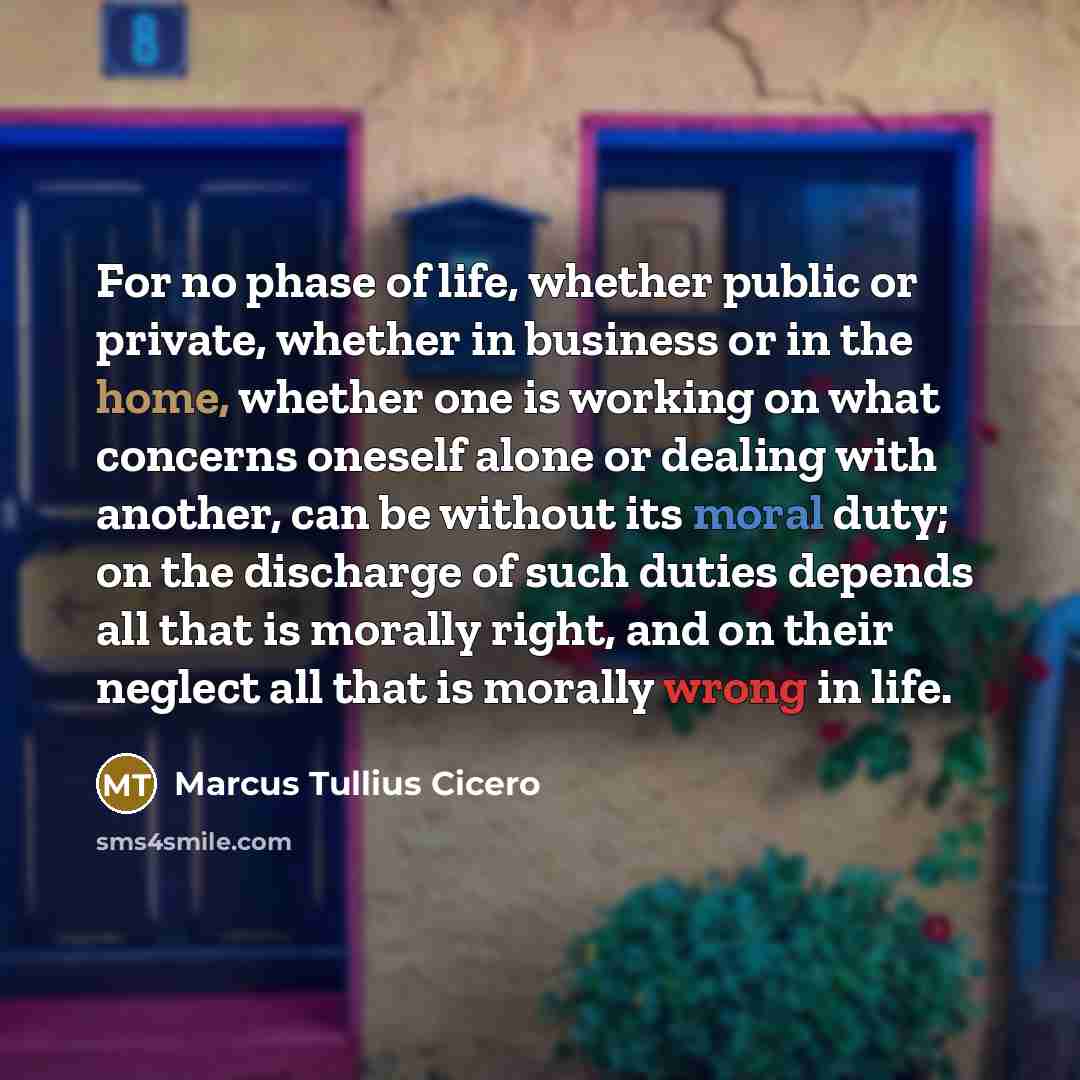 “For no phase of life, whether public or private, whether in business or in the home, whether one is working on what concerns oneself alone or dealing with another, can be without its moral duty; on the discharge of such duties depends all that is morally right, and on their neglect all that is…” quote by Marcus Tullius Cicero