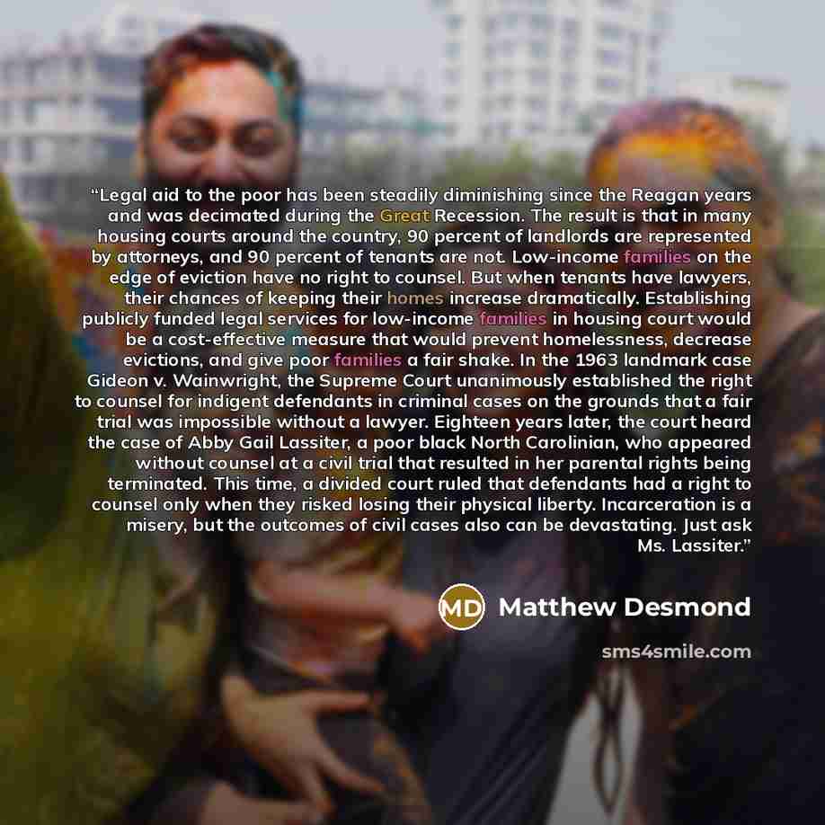 “Legal aid to the poor has been steadily diminishing since the Reagan years and was decimated during the Great Recession. The result is that in many housing courts around the country, 90 percent of landlords are represented by attorneys, and 90 percent of tenants are not. Low-income families on the…” quote by Matthew Desmond