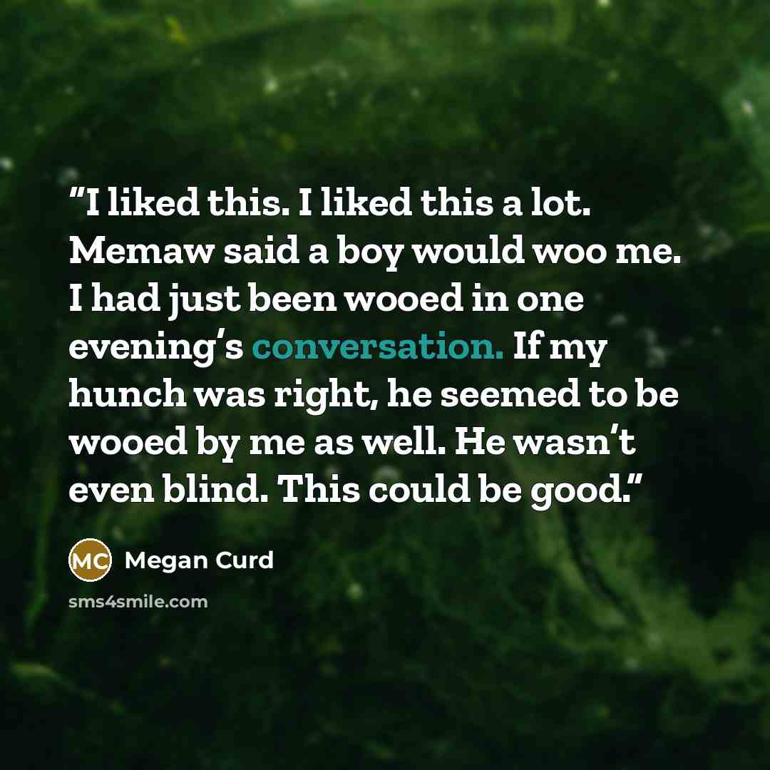 “I liked this. I liked this a lot. Memaw said a boy would woo me. I had just been wooed in one evening’s conversation. If my hunch was right, he seemed to be wooed by me as well. He wasn’t even blind. This could be good.” quote by Megan Curd