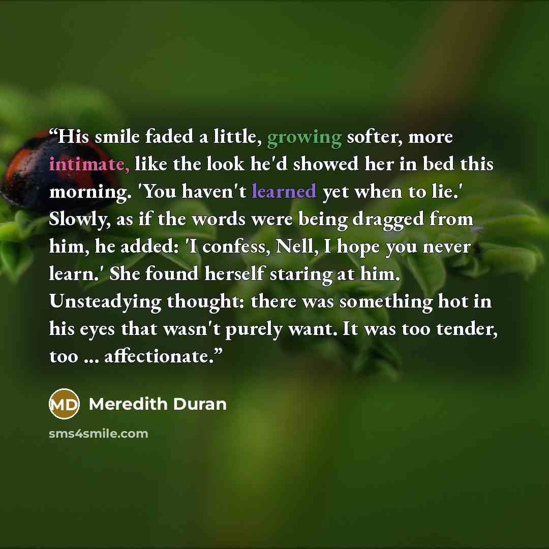 “His smile faded a little, growing softer, more intimate, like the look he'd showed her in bed this morning. 'You haven't learned yet when to lie.' Slowly, as if the words were being dragged from him, he added: 'I confess, Nell, I hope you never learn.' She found herself staring at him. Unsteadying…” quote by Meredith Duran
