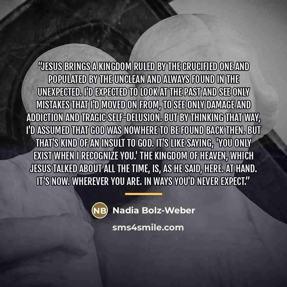 “Jesus brings a kingdom ruled by the crucified one and populated by the unclean and always found in the unexpected. I'd expected to look at the past and see only mistakes that I'd moved on from, to see only damage and addiction and tragic self-delusion. But by thinking that way, I'd assumed that…” quote by Nadia Bolz-Weber
