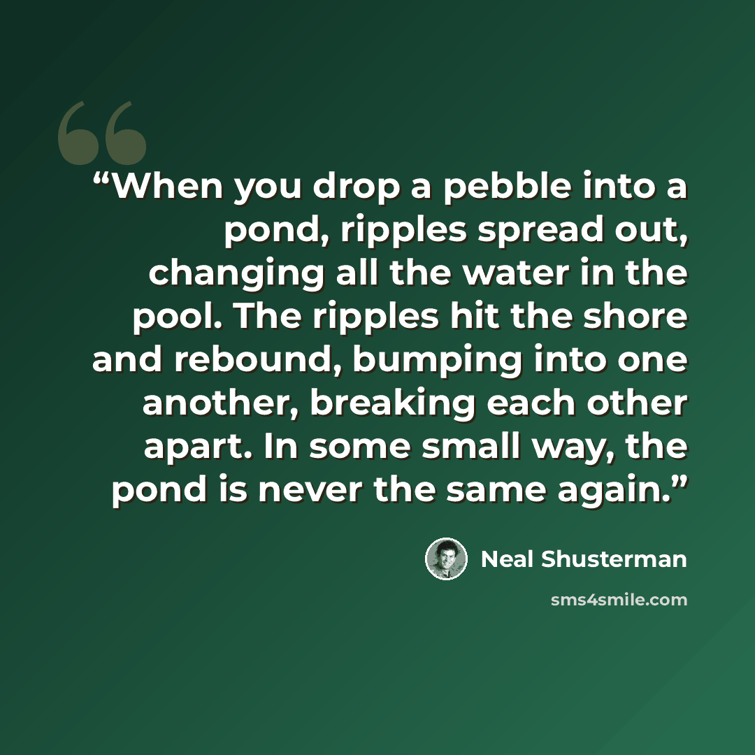 “When you drop a pebble into a pond, ripples spread out, changing all the water in the pool. The ripples hit the shore and rebound, bumping into one another, breaking each other apart. In some small way, the pond is never the same again.” quote by Neal Shusterman