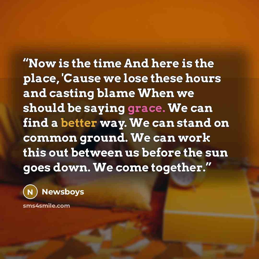 “Now is the time And here is the place, 'Cause we lose these hours and casting blame When we should be saying grace. We can find a better way. We can stand on common ground. We can work this out between us before the sun goes down. We come together.” quote by Newsboys