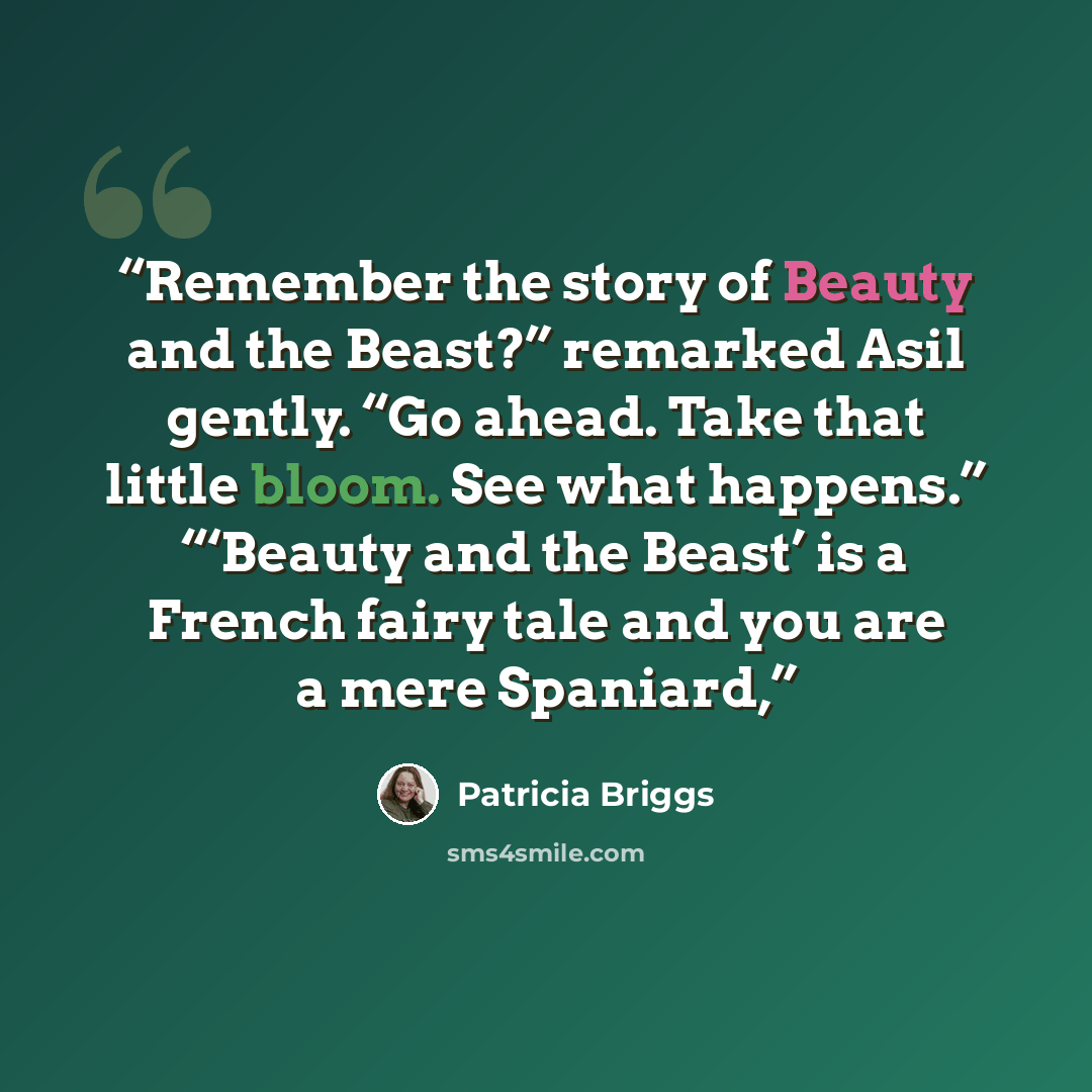 “Remember the story of Beauty and the Beast?” remarked Asil gently. “Go ahead. Take that little bloom. See what happens.” “‘Beauty and the Beast’ is a French fairy tale and you are a mere Spaniard,” quote by Patricia Briggs