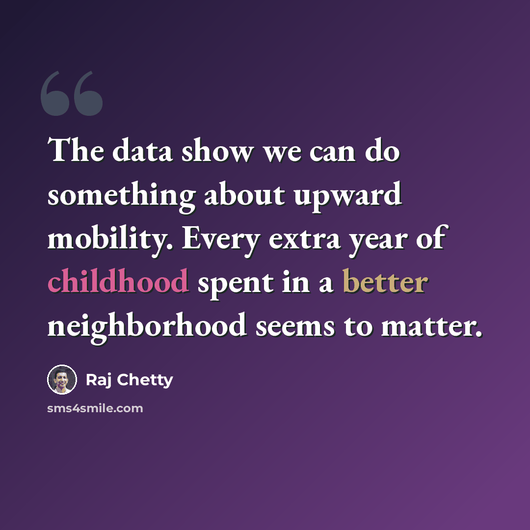 “The data show we can do something about upward mobility. Every extra year of childhood spent in a better neighborhood seems to matter.” quote by Raj Chetty