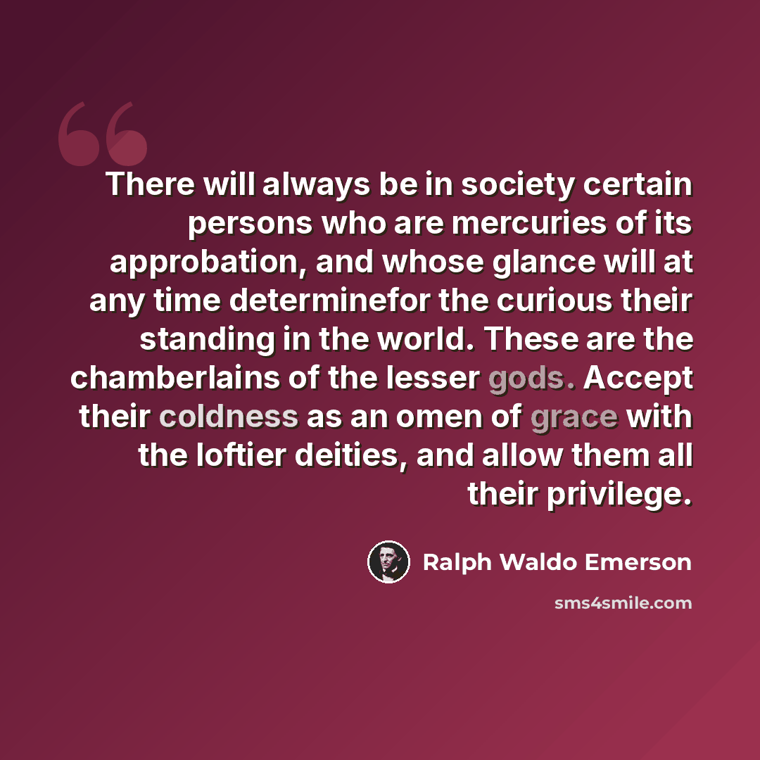 “There will always be in society certain persons who are mercuries of its approbation, and whose glance will at any time determinefor the curious their standing in the world. These are the chamberlains of the lesser gods. Accept their coldness as an omen of grace with the loftier deities, and allow…” quote by Ralph Waldo Emerson