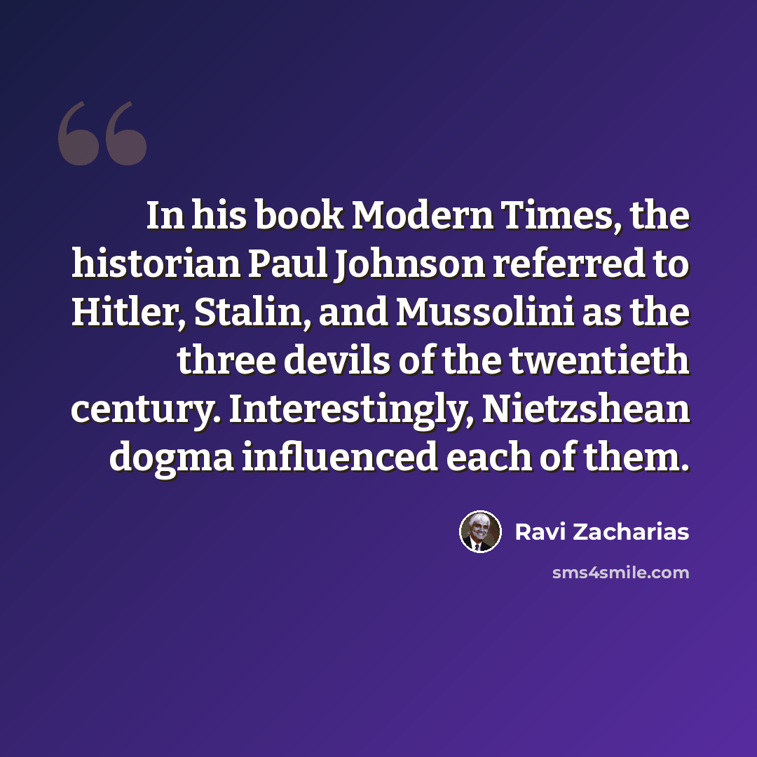 “In his book Modern Times, the historian Paul Johnson referred to Hitler, Stalin, and Mussolini as the three devils of the twentieth century. Interestingly, Nietzshean dogma influenced each of them.” quote by Ravi Zacharias