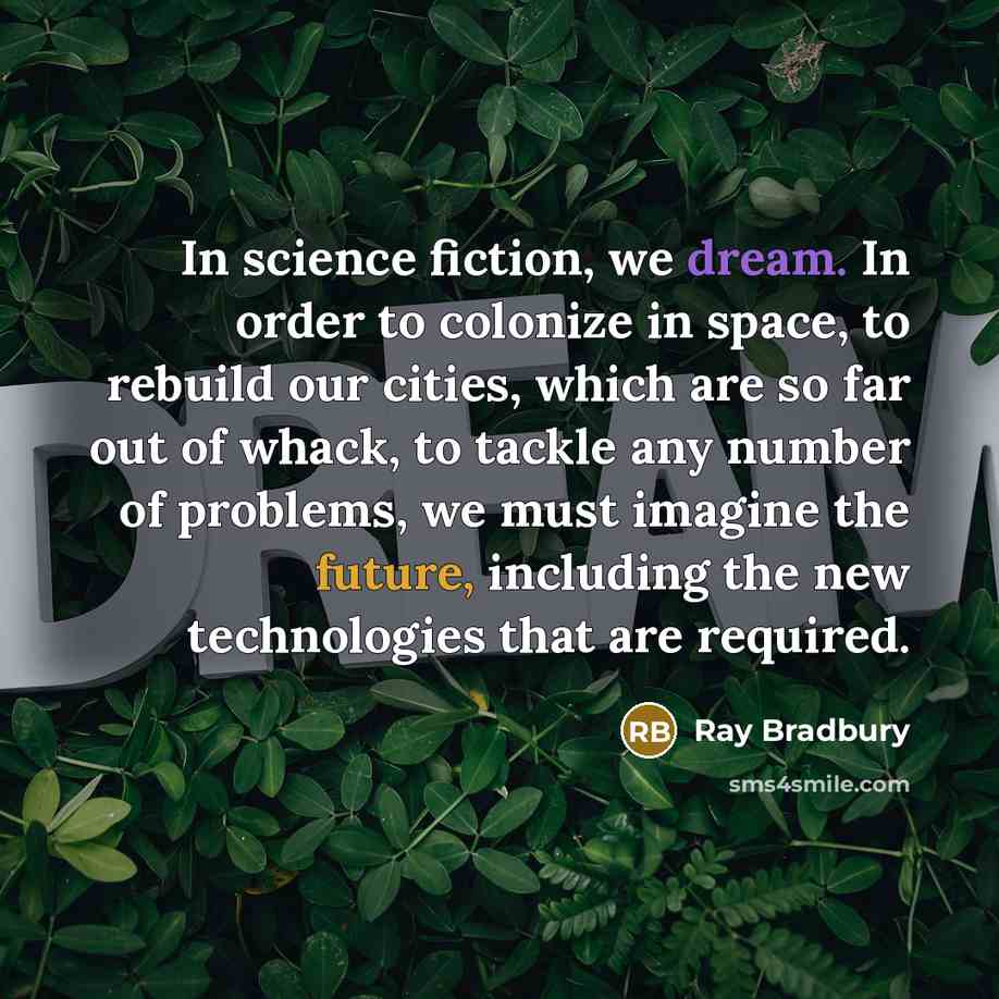 “In science fiction, we dream. In order to colonize in space, to rebuild our cities, which are so far out of whack, to tackle any number of problems, we must imagine the future, including the new technologies that are required.” quote by Ray Bradbury