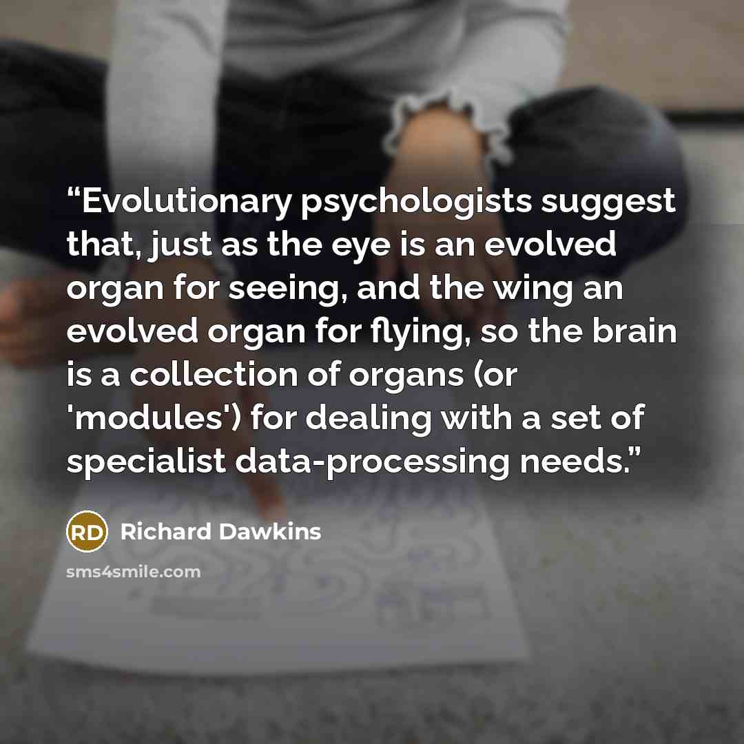 “Evolutionary psychologists suggest that, just as the eye is an evolved organ for seeing, and the wing an evolved organ for flying, so the brain is a collection of organs (or 'modules') for dealing with a set of specialist data-processing needs.” quote by Richard Dawkins