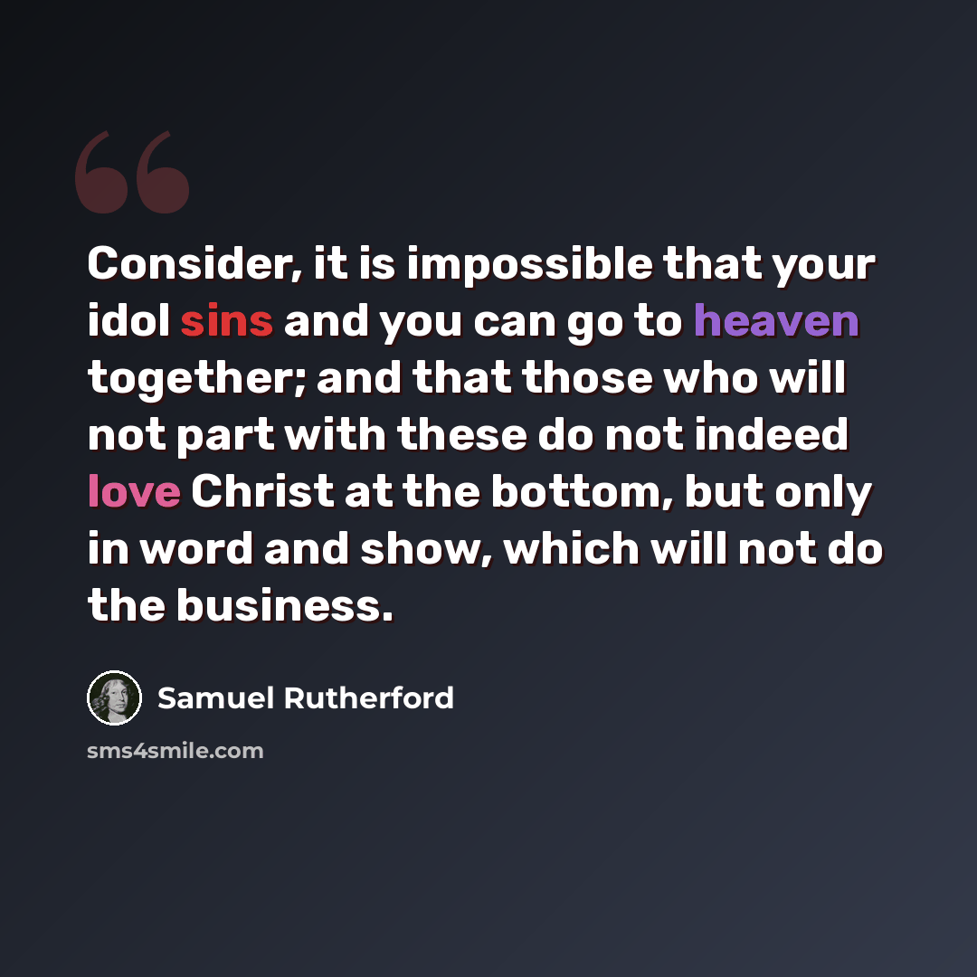 “Consider, it is impossible that your idol sins and you can go to heaven together; and that those who will not part with these do not indeed love Christ at the bottom, but only in word and show, which will not do the business.” quote by Samuel Rutherford
