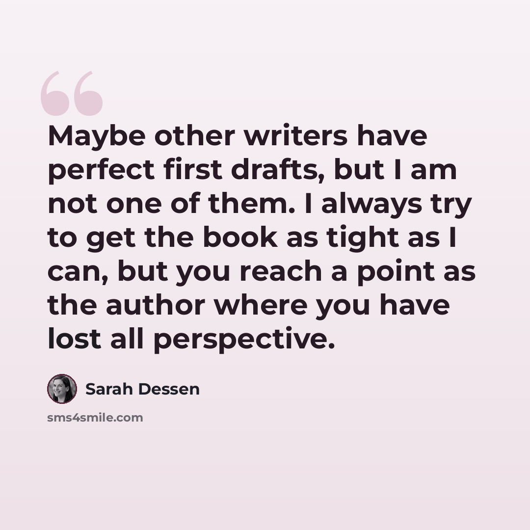 “Maybe other writers have perfect first drafts, but I am not one of them. I always try to get the book as tight as I can, but you reach a point as the author where you have lost all perspective.” quote by Sarah Dessen