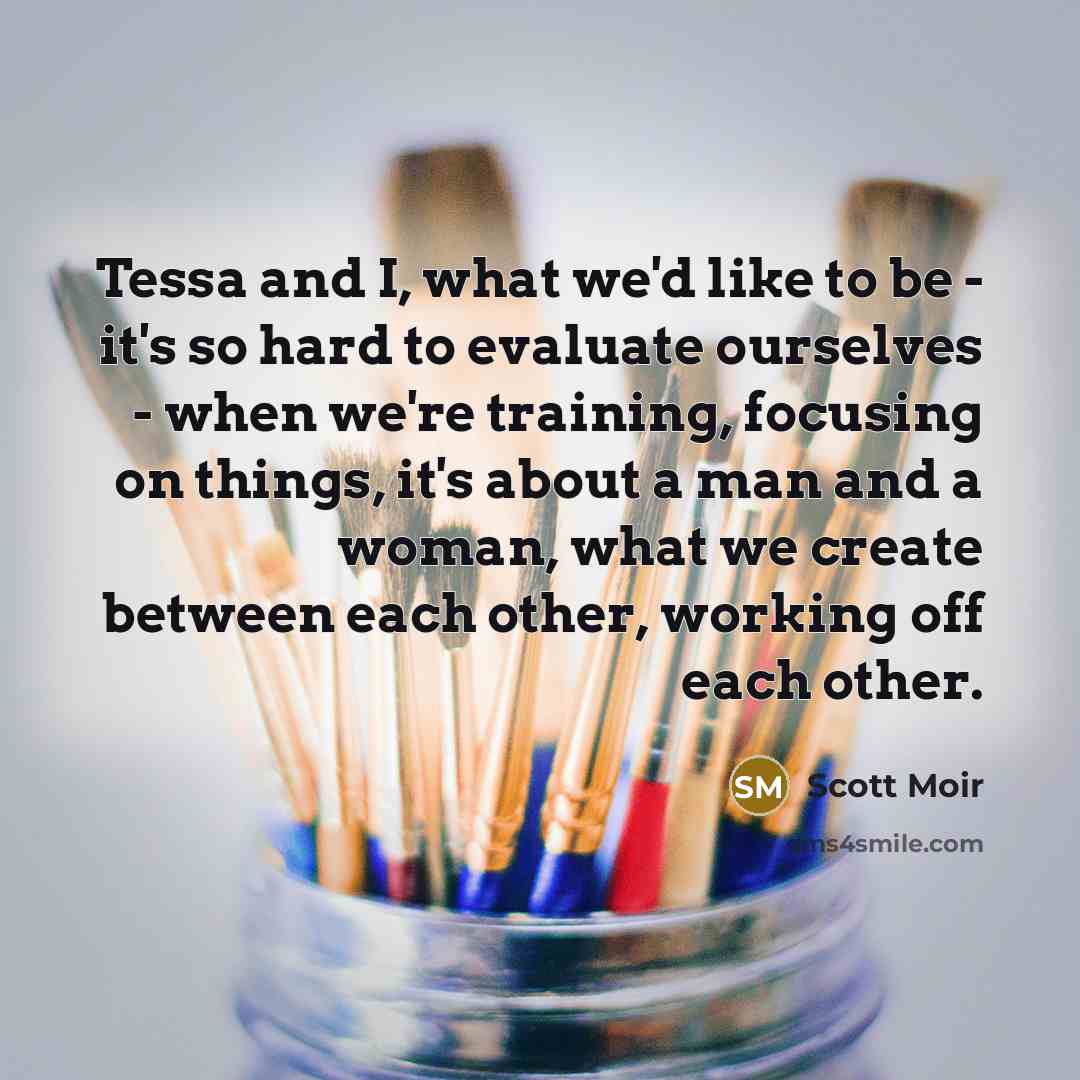“Tessa and I, what we'd like to be - it's so hard to evaluate ourselves - when we're training, focusing on things, it's about a man and a woman, what we create between each other, working off each other.” quote by Scott Moir