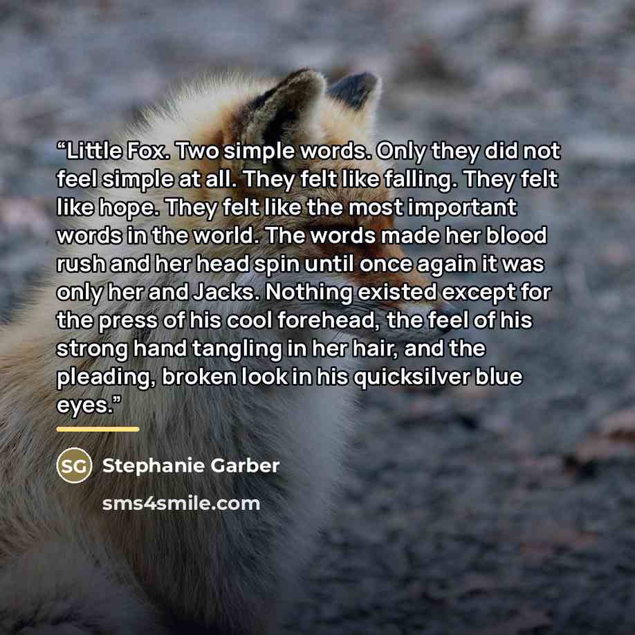 “Little Fox. Two simple words. Only they did not feel simple at all. They felt like falling. They felt like hope. They felt like the most important words in the world. The words made her blood rush and her head spin until once again it was only her and Jacks. Nothing existed except for the press of…” quote by Stephanie Garber