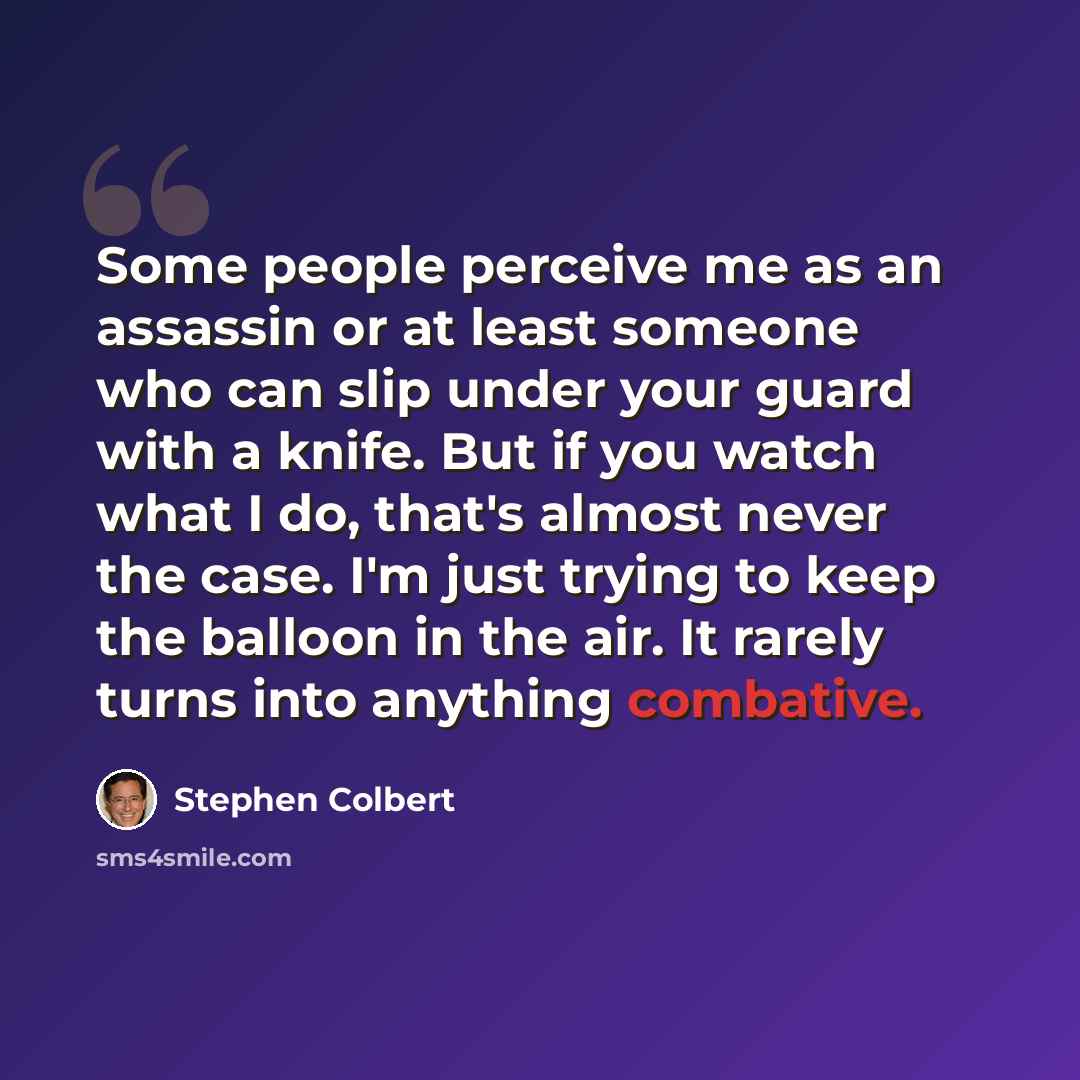 “Some people perceive me as an assassin or at least someone who can slip under your guard with a knife. But if you watch what I do, that's almost never the case. I'm just trying to keep the balloon in the air. It rarely turns into anything combative.” quote by Stephen Colbert