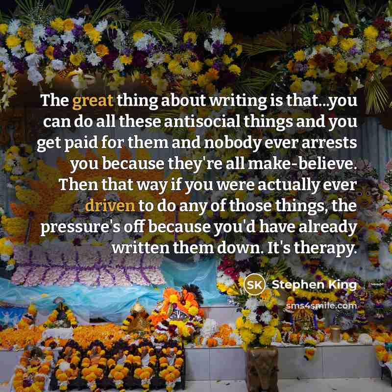 “The great thing about writing is that...you can do all these antisocial things and you get paid for them and nobody ever arrests you because they're all make-believe. Then that way if you were actually ever driven to do any of those things, the pressure's off because you'd have already written…” quote by Stephen King