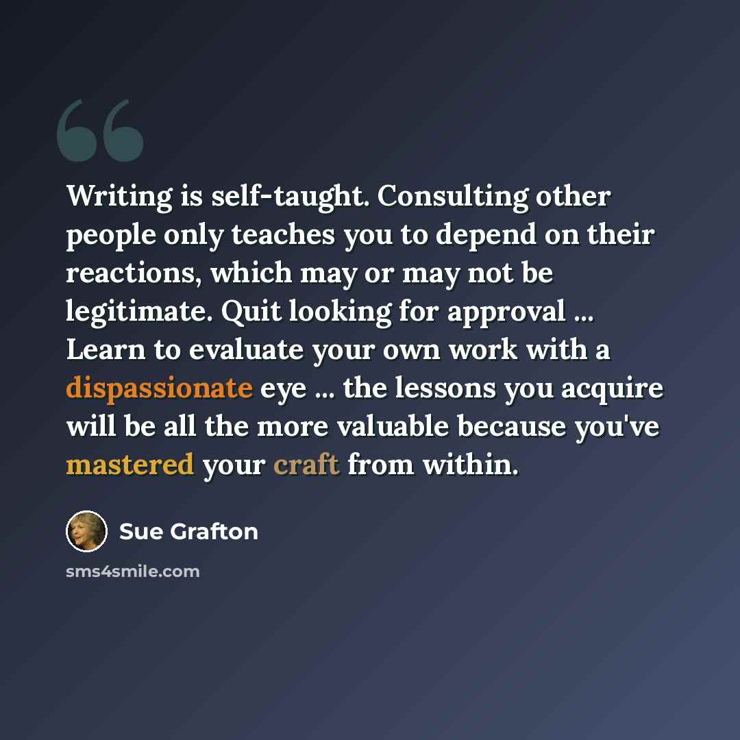 “Writing is self-taught. Consulting other people only teaches you to depend on their reactions, which may or may not be legitimate. Quit looking for approval ... Learn to evaluate your own work with a dispassionate eye ... the lessons you acquire will be all the more valuable because you've…” quote by Sue Grafton