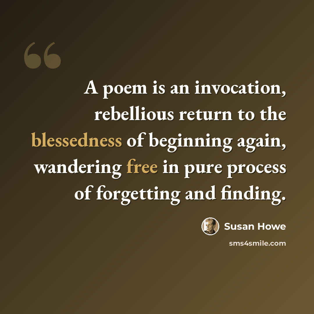 “A poem is an invocation, rebellious return to the blessedness of beginning again, wandering free in pure process of forgetting and finding.” quote by Susan Howe